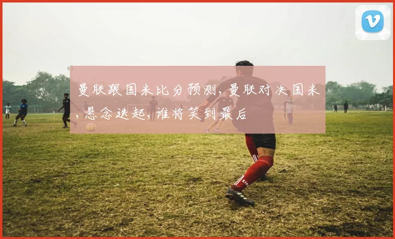 曼联跟国米比分预测,曼联对决国米,悬念迭起,谁将笑到最后
