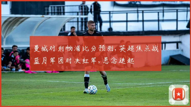 曼城对利物浦比分预测,英超焦点战蓝月军团对决红军,悬念迭起