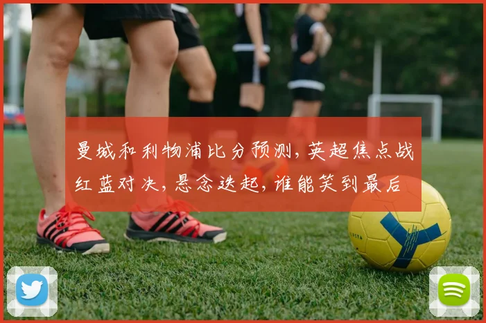 曼城和利物浦比分预测,英超焦点战红蓝对决,悬念迭起,谁能笑到最后