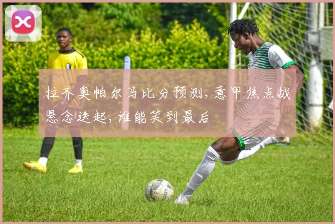拉齐奥帕尔马比分预测,意甲焦点战悬念迭起,谁能笑到最后